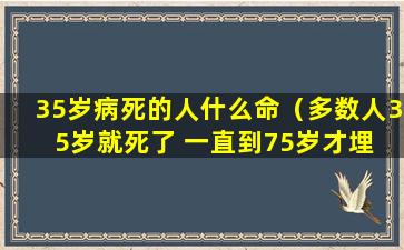 35岁病死的人什么命（多数人35岁就死了 一直到75岁才埋 说的是你么!）